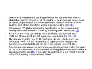 • Optic nerve fenestrations can be performed for patients with chronic
idiopathic hypertension at a risk of blindness. Neurosurgical shunts such
as ventriculoperitoneal or lumbar-peritoneal shunts can divert CSF to
another part of the body from where it can be reabsorbed.[13]
• Intravenous (IV) glyburide is being investigated in the prevention of
hemispheric stroke edema. It acts by inhibiting SUR1 receptors.[14]
• Barbiturates can be considered in cases where sedation and usual
methods of treatment are not successful in reducing the ICP.[15]
• Therapeutic hypothermia to 32-35 degrees Celcius can be used in a
refractory rise in ICP not responding to hyperosmolar therapy and
barbiturate coma. But its use has been questioned in recent days.
• A decompressive craniectomy is a neurosurgical procedure wherein a part
of the skull is removed, and dura lifted, allowing the brain to swell without
causing compression.[16] It is usually considered as a last resort when all
other ICP lowering measures have failed.
 