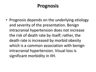Prognosis
• Prognosis depends on the underlying etiology
and severity of the presentation. Benign
intracranial hypertension does not increase
the risk of death rate by itself; rather, the
death rate is increased by morbid obesity
which is a common association with benign
intracranial hypertension. Visual loss is
significant morbidity in IIH.
 