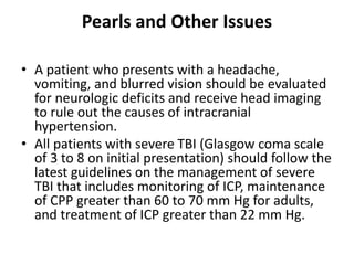Pearls and Other Issues
• A patient who presents with a headache,
vomiting, and blurred vision should be evaluated
for neurologic deficits and receive head imaging
to rule out the causes of intracranial
hypertension.
• All patients with severe TBI (Glasgow coma scale
of 3 to 8 on initial presentation) should follow the
latest guidelines on the management of severe
TBI that includes monitoring of ICP, maintenance
of CPP greater than 60 to 70 mm Hg for adults,
and treatment of ICP greater than 22 mm Hg.
 