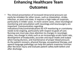 Enhancing Healthcare Team
Outcomes
• The clinical presentation of increased intracranial pressure can
easily be mistaken for other issues, such as intoxication, stroke,
infection, or post-ictal state. It requires a high index of suspicion,
particularly in milder cases. In more severe cases, close neurological
monitoring and consultation with neurology and neurosurgery are
important. Communication regarding
indications/risks/contraindications for ICP monitoring or craniotomy
needs to be ongoing, particularly with respect to goals of care.
Nursing care must pay close attention to changes in neurologic
status, any change in vitals such as an increasingly erratic heart rate,
development of bradycardia, accurate and equal intake and output
when having diuresis, and maintenance of proper blood pressure.
As the patient recovers, physical therapy, occupational therapy, and
speech-language pathology can help the patient maximize function
after the brain injury and evaluate patient safety both before and
after discharge.
 