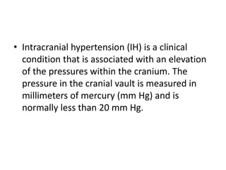 • Intracranial hypertension (IH) is a clinical
condition that is associated with an elevation
of the pressures within the cranium. The
pressure in the cranial vault is measured in
millimeters of mercury (mm Hg) and is
normally less than 20 mm Hg.
 