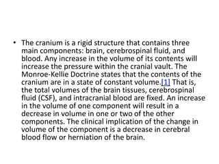 • The cranium is a rigid structure that contains three
main components: brain, cerebrospinal fluid, and
blood. Any increase in the volume of its contents will
increase the pressure within the cranial vault. The
Monroe-Kellie Doctrine states that the contents of the
cranium are in a state of constant volume.[1] That is,
the total volumes of the brain tissues, cerebrospinal
fluid (CSF), and intracranial blood are fixed. An increase
in the volume of one component will result in a
decrease in volume in one or two of the other
components. The clinical implication of the change in
volume of the component is a decrease in cerebral
blood flow or herniation of the brain.
 