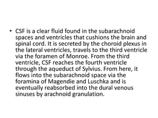 • CSF is a clear fluid found in the subarachnoid
spaces and ventricles that cushions the brain and
spinal cord. It is secreted by the choroid plexus in
the lateral ventricles, travels to the third ventricle
via the foramen of Monroe. From the third
ventricle, CSF reaches the fourth ventricle
through the aqueduct of Sylvius. From here, it
flows into the subarachnoid space via the
foramina of Magendie and Luschka and is
eventually reabsorbed into the dural venous
sinuses by arachnoid granulation.
 