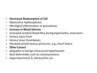 • Decreased Reabsorption of CSF
• Obstructive hydrocephalus
• Meningeal inflammation or granulomas
• Increase in Blood Volume
• Increased cerebral blood flow during hypercarbia, aneurysms
• Venous stasis from
• Venous sinus thromboses,
• Elevated central venous pressures, e.g., heart failure
• Other Causes
• Idiopathic or benign intracranial hypertension
• Skull deformities such as craniosynostosis
• Hypervitaminosis A, tetracycline use
 