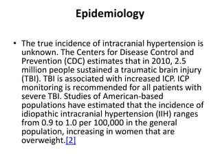 Epidemiology
• The true incidence of intracranial hypertension is
unknown. The Centers for Disease Control and
Prevention (CDC) estimates that in 2010, 2.5
million people sustained a traumatic brain injury
(TBI). TBI is associated with increased ICP. ICP
monitoring is recommended for all patients with
severe TBI. Studies of American-based
populations have estimated that the incidence of
idiopathic intracranial hypertension (IIH) ranges
from 0.9 to 1.0 per 100,000 in the general
population, increasing in women that are
overweight.[2]
 
