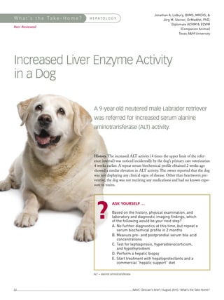 Jonathan A. Lidbury, BVMS, MRCVS, &
                                                                                                                                                                 Jörg M. Steiner, DrMedVet, PhD,
                                                                                                                                                                       Diplomate ACVIM & ECVIM
                                                                                                                                                                             (Companion Animal)
                                                                                                                                                                            Texas A&M University
W h a t ’s t h e Ta k e - H o m e ?                                                 H E PATO L O G Y

Peer Reviewed




Increased Liver Enzyme Activity
in a Dog




                                                                                                             Based on the history, physical examination, and
                                                                                                             laboratory and diagnostic imaging findings, which
                                                                                                             of the following would be your next step?
                                                                                                             A. No further diagnostics at this time, but repeat a
                                                                                                                serum biochemical profile in 2 months
                                                                                         A 9-year-old neutered male Labrador retriever




                                                                                                             B. Measure pre- and postprandial serum bile acid
                                                                                                                concentrations
                                                                                         was referred for increased serum alanine




                                                                                                             C. Test for leptospirosis, hyperadrenocorticism,
                                                                                                                and hypothyroidism
                                                                                         aminotransferase (ALT) activity.




                                                                                                             D. Perform a hepatic biopsy
                                                                                                             E. Start treatment with hepatoprotectants and a
                                                                                                                commercial “hepatic support” diet
                                                                                         History. The increased ALT activity (4 times the upper limit of the refer-
                                                                                         ence interval) was noticed incidentally by the dog’s primary care veterinarian
                                                                                         4 weeks earlier. A repeat serum biochemical profile obtained 2 weeks ago
                                                                                         showed a similar elevation in ALT activity. The owner reported that the dog
                                                                                         was not displaying any clinical signs of disease. Other than heartworm pre-
                                                                                         ventive, the dog was not receiving any medications and had no known expo-
                                                                                         sure to toxins.



                                                                                                             ASK YOURSELF ...




                                                                                        ALT = alanine aminotransferase




22 ...........................................................................................................................................................NAVC Clinician’s Brief / August 2010 / What’s the Take-Home?
 