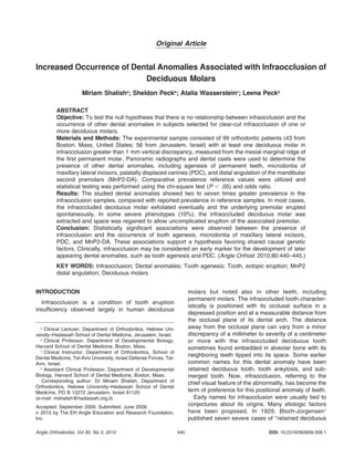 Original Article
Increased Occurrence of Dental Anomalies Associated with Infraocclusion of
Deciduous Molars
Miriam Shalisha
; Sheldon Peckb
; Atalia Wassersteinc
; Leena Peckd
ABSTRACT
Objective: To test the null hypothesis that there is no relationship between infraocclusion and the
occurrence of other dental anomalies in subjects selected for clear-cut infraocclusion of one or
more deciduous molars.
Materials and Methods: The experimental sample consisted of 99 orthodontic patients (43 from
Boston, Mass, United States; 56 from Jerusalem, Israel) with at least one deciduous molar in
infraocclusion greater than 1 mm vertical discrepancy, measured from the mesial marginal ridge of
the first permanent molar. Panoramic radiographs and dental casts were used to determine the
presence of other dental anomalies, including agenesis of permanent teeth, microdontia of
maxillary lateral incisors, palatally displaced canines (PDC), and distal angulation of the mandibular
second premolars (MnP2-DA). Comparative prevalence reference values were utilized and
statistical testing was performed using the chi-square test (P , .05) and odds ratio.
Results: The studied dental anomalies showed two to seven times greater prevalence in the
infraocclusion samples, compared with reported prevalence in reference samples. In most cases,
the infraoccluded deciduous molar exfoliated eventually and the underlying premolar erupted
spontaneously. In some severe phenotypes (10%), the infraoccluded deciduous molar was
extracted and space was regained to allow uncomplicated eruption of the associated premolar.
Conclusion: Statistically significant associations were observed between the presence of
infraocclusion and the occurrence of tooth agenesis, microdontia of maxillary lateral incisors,
PDC, and MnP2-DA. These associations support a hypothesis favoring shared causal genetic
factors. Clinically, infraocclusion may be considered an early marker for the development of later
appearing dental anomalies, such as tooth agenesis and PDC. (Angle Orthod. 2010;80:440–445.)
KEY WORDS: Infraocclusion; Dental anomalies; Tooth agenesis; Tooth, ectopic eruption; MnP2
distal angulation; Deciduous molars
INTRODUCTION
Infraocclusion is a condition of tooth eruption
insufficiency observed largely in human deciduous
molars but noted also in other teeth, including
permanent molars. The infraoccluded tooth character-
istically is positioned with its occlusal surface in a
depressed position and at a measurable distance from
the occlusal plane of its dental arch. The distance
away from the occlusal plane can vary from a minor
discrepancy of a millimeter to severity of a centimeter
or more with the infraoccluded deciduous tooth
sometimes found embedded in alveolar bone with its
neighboring teeth tipped into its space. Some earlier
common names for this dental anomaly have been
retained deciduous tooth, tooth ankylosis, and sub-
merged tooth. Now, infraocclusion, referring to the
chief visual feature of the abnormality, has become the
term of preference for this positional anomaly of teeth.
Early names for infraocclusion were usually tied to
conjectures about its origins. Many etiologic factors
have been proposed. In 1929, Bloch-Jorgensen1
published seven severe cases of ‘‘retained deciduous
a
Clinical Lecturer, Department of Orthodontics, Hebrew Uni-
versity–Hadassah School of Dental Medicine, Jerusalem, Israel.
b
Clinical Professor, Department of Developmental Biology,
Harvard School of Dental Medicine, Boston, Mass.
c
Clinical Instructor, Department of Orthodontics, School of
Dental Medicine, Tel-Aviv University, Israel Defense Forces, Tel-
Aviv, Israel.
d
Assistant Clinical Professor, Department of Developmental
Biology, Harvard School of Dental Medicine, Boston, Mass.
Corresponding author: Dr Miriam Shalish, Department of
Orthodontics, Hebrew University–Hadassah School of Dental
Medicine, PO B 12272 Jerusalem, Israel 91120
(e-mail: mshalish@hadassah.org.il)
Accepted: September 2009. Submitted: June 2009.
G 2010 by The EH Angle Education and Research Foundation,
Inc.
DOI: 10.2319/062609-358.1440Angle Orthodontist, Vol 80, No 3, 2010
 