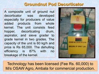 Groundnut Pod Decorticator
A composite unit of ground nut
decorticator was developed
especially for producers of value
added products from whole
kernel. The unit consists feed
hopper, decorticating drum,
aspirator, and sieve grader to
grade kernel in two grades. The
capacity of the unit is 60 kg/h and
price is Rs 65,000. The dehulling
efficiency is 87% with no
breakage of the kernel.
Technology has been licensed (Fee Rs. 60,000) to
M/s OSAW Agro, Ambala for commercial production.
 