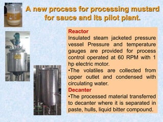 A new process for processing mustard
for sauce and its pilot plant.
Reactor
Insulated steam jacketed pressure
vessel Pressure and temperature
gauges are provided for process
control operated at 60 RPM with 1
hp electric motor.
•The volatiles are collected from
upper outlet and condensed with
circulating water.
Decanter
•The processed material transferred
to decanter where it is separated in
paste, hulls, liquid bitter compound.
 
