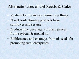 Alternate Uses of Oil Seeds & Cake
• Medium Fat Flours (extrusion expelling)
• Novel confectionary products from
sunflower and sesame
• Products like beverage, curd and paneer
from soybean & ground nut
• Edible sauce and chutneys from oil seeds for
promoting rural enterprises
 