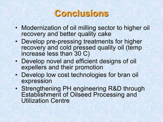 Conclusions
• Modernization of oil milling sector to higher oil
recovery and better quality cake
• Develop pre-pressing treatments for higher
recovery and cold pressed quality oil (temp
increase less than 30 C)
• Develop novel and efficient designs of oil
expellers and their promotion
• Develop low cost technologies for bran oil
expression
• Strengthening PH engineering R&D through
Establishment of Oilseed Processing and
Utilization Centre
 
