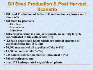 Oil Seed Production & Post Harvest
Scenario
• Oil Seed Production of India is 30 million tonnes, losses are to
about 6%.
• Oil from by products
–Rice Bran
–Maize Germ
–Millet bran
• Oilseed processing is a major segment, an activity largely
concentrated in the cottage industry.
• 2.5 lakh ghanis and kolus which are animal operated oil
expellers (cake has 15% fat)
• 50,000 mechanical oil expellers (Cake 6-8%)
• 15,500 oil mills (Cake 5-6%)
• 725 solvent extraction plants (Cake/Meal <1%)
• 300 oil refineries and
• over 175 hydrogenated vegetable oil plants.
 