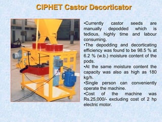 CIPHET Castor Decorticator
•Currently castor seeds are
manually depodded which is
tedious, highly time and labour
consuming.
•The depodding and decorticating
efficiency was found to be 98.5 % at
6.2 % (w.b.) moisture content of the
pods.
•At the same moisture content the
capacity was also as high as 180
kg/h.
•Single person can conveniently
operate the machine.
•Cost of the machine was
Rs.25,000/- excluding cost of 2 hp
electric motor.
 