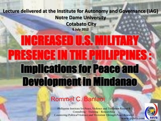 Lecture delivered at the Institute for Autonomy and Governance (IAG)
                        Notre Dame University
                              Cotabato City
                                     6 July 2012



    INCREASED U.S. MILITARY
  PRESENCE IN THE PHILIPPINES :
       Implications for Peace and
        Development in Mindanao
                     Rommel C. Banlaoi
                        Philippine Institute for Peace, Violence and Terrorism Research
                                     Consulting – Training - Researching
                      Countering Political Violence and Terrorism Through Peace Research
                                                                               www.pipvtr.com
 