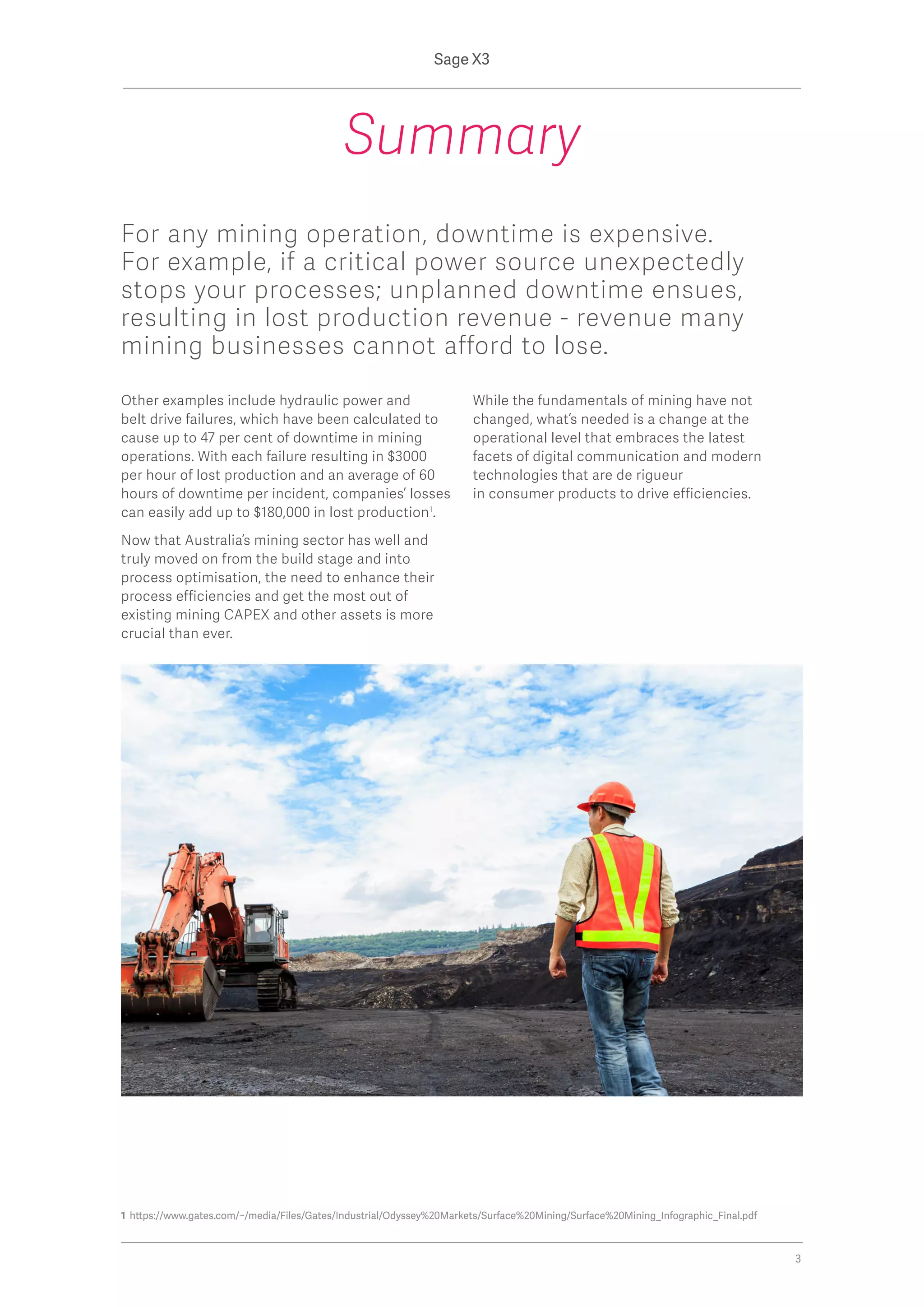 Other examples include hydraulic power and
belt drive failures, which have been calculated to
cause up to 47 per cent of downtime in mining
operations. With each failure resulting in $3000
per hour of lost production and an average of 60
hours of downtime per incident, companies’ losses
can easily add up to $180,000 in lost production1
.
Now that Australia’s mining sector has well and
truly moved on from the build stage and into
process optimisation, the need to enhance their
process efficiencies and get the most out of
existing mining CAPEX and other assets is more
crucial than ever.
While the fundamentals of mining have not
changed, what’s needed is a change at the
operational level that embraces the latest
facets of digital communication and modern
technologies that are de rigueur
in consumer products to drive efficiencies.
Summary
1 https://www.gates.com/~/media/Files/Gates/Industrial/Odyssey%20Markets/Surface%20Mining/Surface%20Mining_Infographic_Final.pdf
For any mining operation, downtime is expensive.
For example, if a critical power source unexpectedly
stops your processes; unplanned downtime ensues,
resulting in lost production revenue - revenue many
mining businesses cannot afford to lose.
Sage X3
3
 