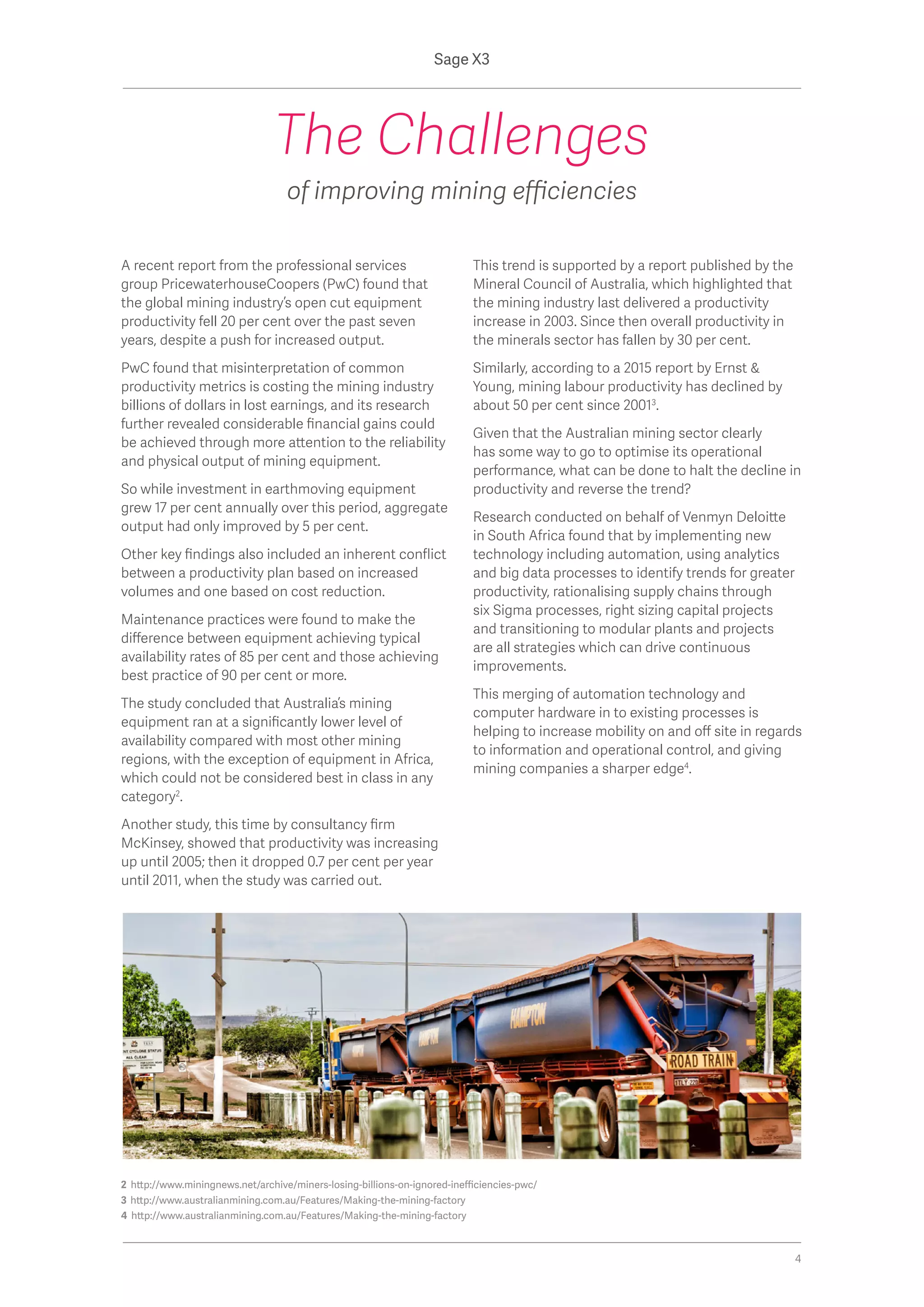2 http://www.miningnews.net/archive/miners-losing-billions-on-ignored-inefficiencies-pwc/
3 http://www.australianmining.com.au/Features/Making-the-mining-factory
4 http://www.australianmining.com.au/Features/Making-the-mining-factory
A recent report from the professional services
group PricewaterhouseCoopers (PwC) found that
the global mining industry’s open cut equipment
productivity fell 20 per cent over the past seven
years, despite a push for increased output.
PwC found that misinterpretation of common
productivity metrics is costing the mining industry
billions of dollars in lost earnings, and its research
further revealed considerable financial gains could
be achieved through more attention to the reliability
and physical output of mining equipment.
So while investment in earthmoving equipment
grew 17 per cent annually over this period, aggregate
output had only improved by 5 per cent.
Other key findings also included an inherent conflict
between a productivity plan based on increased
volumes and one based on cost reduction.
Maintenance practices were found to make the
difference between equipment achieving typical
availability rates of 85 per cent and those achieving
best practice of 90 per cent or more.
The study concluded that Australia’s mining
equipment ran at a significantly lower level of
availability compared with most other mining
regions, with the exception of equipment in Africa,
which could not be considered best in class in any
category2
.
Another study, this time by consultancy firm
McKinsey, showed that productivity was increasing
up until 2005; then it dropped 0.7 per cent per year
until 2011, when the study was carried out.
This trend is supported by a report published by the
Mineral Council of Australia, which highlighted that
the mining industry last delivered a productivity
increase in 2003. Since then overall productivity in
the minerals sector has fallen by 30 per cent.
Similarly, according to a 2015 report by Ernst &
Young, mining labour productivity has declined by
about 50 per cent since 20013
.
Given that the Australian mining sector clearly
has some way to go to optimise its operational
performance, what can be done to halt the decline in
productivity and reverse the trend?
Research conducted on behalf of Venmyn Deloitte
in South Africa found that by implementing new
technology including automation, using analytics
and big data processes to identify trends for greater
productivity, rationalising supply chains through
six Sigma processes, right sizing capital projects
and transitioning to modular plants and projects
are all strategies which can drive continuous
improvements.
This merging of automation technology and
computer hardware in to existing processes is
helping to increase mobility on and off site in regards
to information and operational control, and giving
mining companies a sharper edge4
.
The Challenges
of improving mining efficiencies
Sage X3
4
 