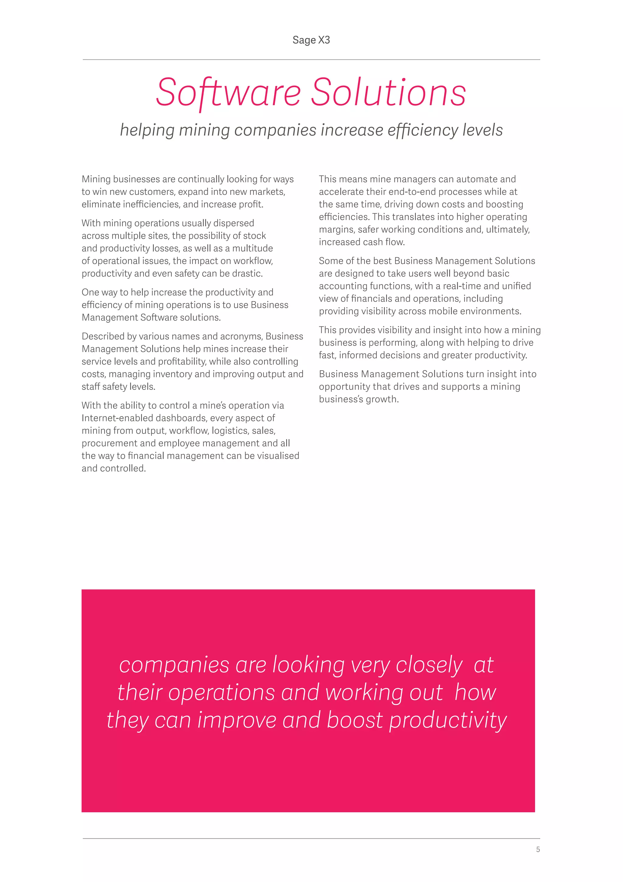 Mining businesses are continually looking for ways
to win new customers, expand into new markets,
eliminate inefficiencies, and increase profit.
With mining operations usually dispersed
across multiple sites, the possibility of stock
and productivity losses, as well as a multitude
of operational issues, the impact on workflow,
productivity and even safety can be drastic.
One way to help increase the productivity and
efficiency of mining operations is to use Business
Management Software solutions.
Described by various names and acronyms, Business
Management Solutions help mines increase their
service levels and profitability, while also controlling
costs, managing inventory and improving output and
staff safety levels.
With the ability to control a mine’s operation via
Internet-enabled dashboards, every aspect of
mining from output, workflow, logistics, sales,
procurement and employee management and all
the way to financial management can be visualised
and controlled.
This means mine managers can automate and
accelerate their end-to-end processes while at
the same time, driving down costs and boosting
efficiencies. This translates into higher operating
margins, safer working conditions and, ultimately,
increased cash flow.
Some of the best Business Management Solutions
are designed to take users well beyond basic
accounting functions, with a real-time and unified
view of financials and operations, including
providing visibility across mobile environments.
This provides visibility and insight into how a mining
business is performing, along with helping to drive
fast, informed decisions and greater productivity.
Business Management Solutions turn insight into
opportunity that drives and supports a mining
business’s growth.
Software Solutions
helping mining companies increase efficiency levels
companies are looking very closely at
their operations and working out how
they can improve and boost productivity
Sage X3
5
 