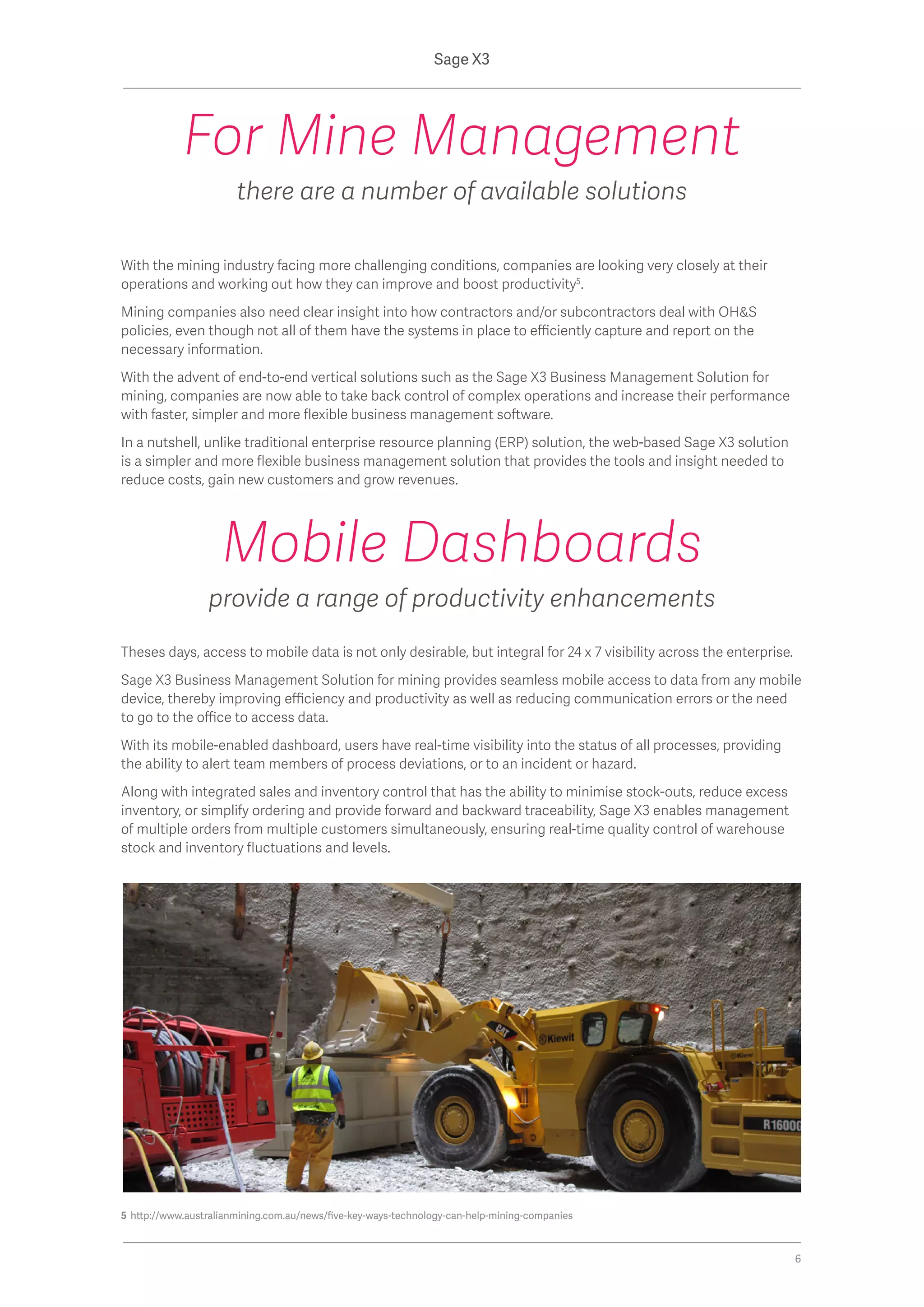 With the mining industry facing more challenging conditions, companies are looking very closely at their
operations and working out how they can improve and boost productivity5
.
Mining companies also need clear insight into how contractors and/or subcontractors deal with OH&S
policies, even though not all of them have the systems in place to efficiently capture and report on the
necessary information.
With the advent of end-to-end vertical solutions such as the Sage X3 Business Management Solution for
mining, companies are now able to take back control of complex operations and increase their performance
with faster, simpler and more flexible business management software.
In a nutshell, unlike traditional enterprise resource planning (ERP) solution, the web-based Sage X3 solution
is a simpler and more flexible business management solution that provides the tools and insight needed to
reduce costs, gain new customers and grow revenues.
For Mine Management
there are a number of available solutions
5 http://www.australianmining.com.au/news/five-key-ways-technology-can-help-mining-companies
Theses days, access to mobile data is not only desirable, but integral for 24 x 7 visibility across the enterprise.
Sage X3 Business Management Solution for mining provides seamless mobile access to data from any mobile
device, thereby improving efficiency and productivity as well as reducing communication errors or the need
to go to the office to access data.
With its mobile-enabled dashboard, users have real-time visibility into the status of all processes, providing
the ability to alert team members of process deviations, or to an incident or hazard.
Along with integrated sales and inventory control that has the ability to minimise stock-outs, reduce excess
inventory, or simplify ordering and provide forward and backward traceability, Sage X3 enables management
of multiple orders from multiple customers simultaneously, ensuring real-time quality control of warehouse
stock and inventory fluctuations and levels.
Mobile Dashboards
provide a range of productivity enhancements
Sage X3
6
 
