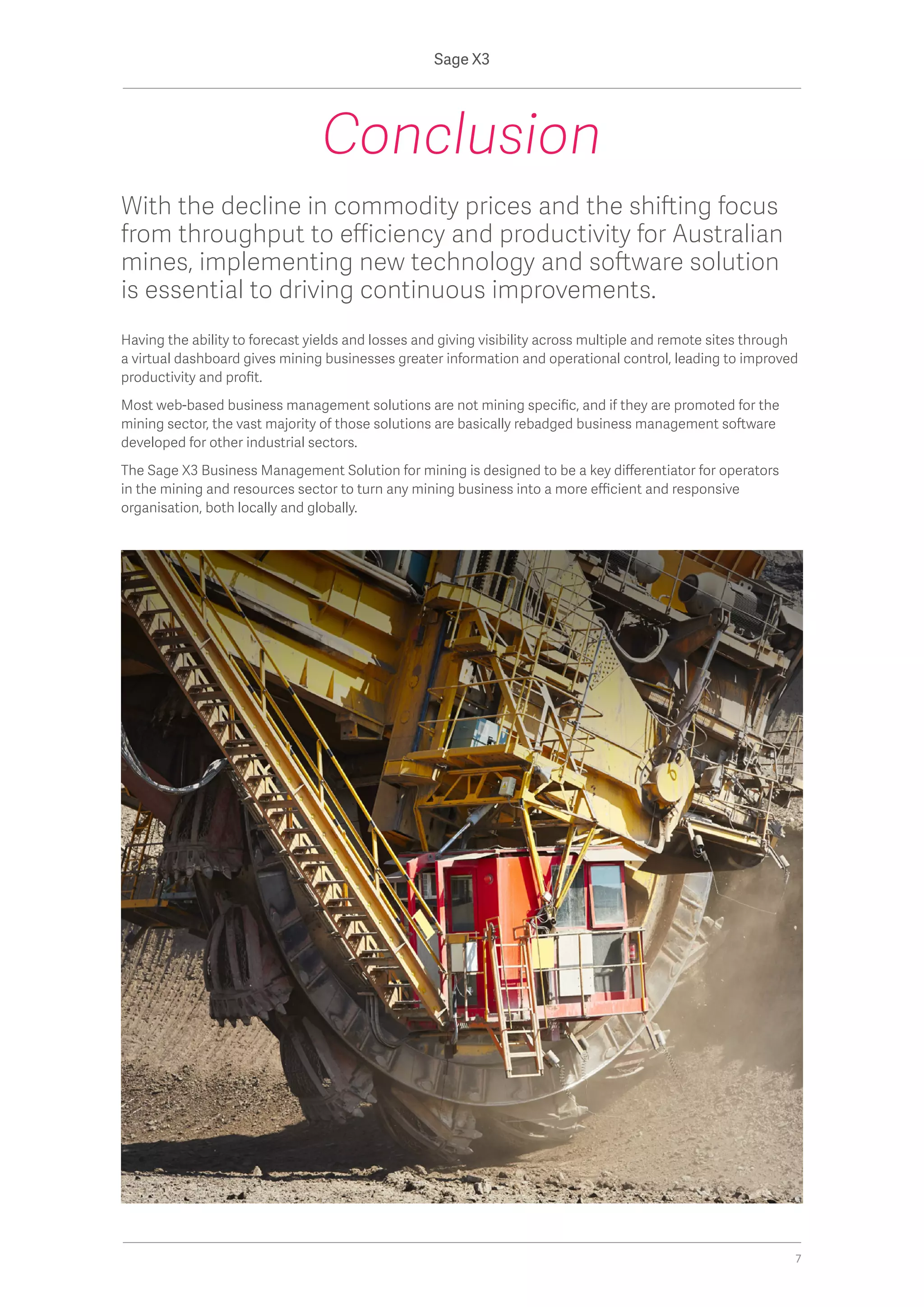 With the decline in commodity prices and the shifting focus
from throughput to efficiency and productivity for Australian
mines, implementing new technology and software solution
is essential to driving continuous improvements.
Having the ability to forecast yields and losses and giving visibility across multiple and remote sites through
a virtual dashboard gives mining businesses greater information and operational control, leading to improved
productivity and profit.
Most web-based business management solutions are not mining specific, and if they are promoted for the
mining sector, the vast majority of those solutions are basically rebadged business management software
developed for other industrial sectors.
The Sage X3 Business Management Solution for mining is designed to be a key differentiator for operators
in the mining and resources sector to turn any mining business into a more efficient and responsive
organisation, both locally and globally.
Conclusion
Sage X3
7
 