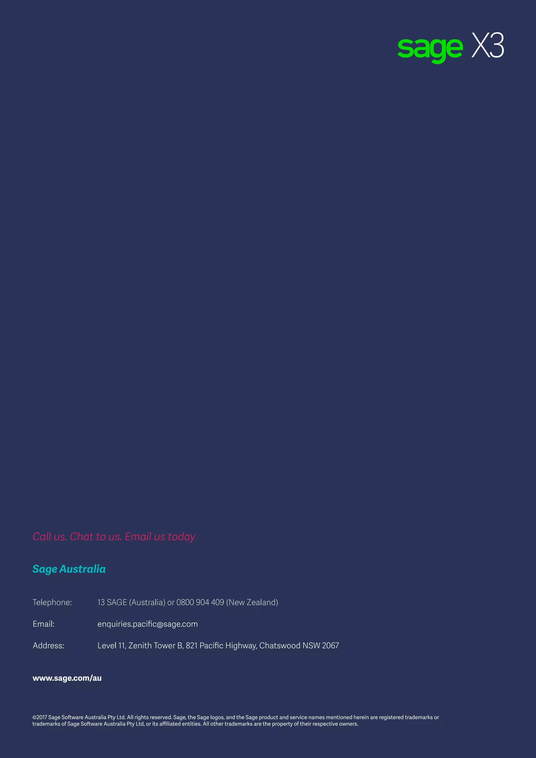 Sage X3
9
Call us. Chat to us. Email us today
Sage Australia
Telephone:	 13 SAGE (Australia) or 0800 904 409 (New Zealand)
Email:		 enquiries.pacific@sage.com
Address:		 Level 11, Zenith Tower B, 821 Pacific Highway, Chatswood NSW 2067
www.sage.com/au
©2017 Sage Software Australia Pty Ltd. All rights reserved. Sage, the Sage logos, and the Sage product and service names mentioned herein are registered trademarks or
trademarks of Sage Software Australia Pty Ltd, or its affiliated entities. All other trademarks are the property of their respective owners.
 