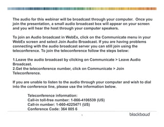 1
The audio for this webinar will be broadcast through your computer. Once you
join the presentation, a small audio broadcast box will appear on your screen
and you will hear the host through your computer speakers.
To join an Audio broadcast in WebEx, click on the Communicate menu in your
WebEx screen and select Join Audio Broadcast. If you are having problems
connecting with the audio broadcast server you can still join using the
teleconference. To join the teleconference follow the steps below:
1.Leave the audio broadcast by clicking on Communicate > Leave Audio
Broadcast.
2.Get the teleconference number, click on Communicate > Join
Teleconference.
If you are unable to listen to the audio through your computer and wish to dial
into the conference line, please use the information below.
Teleconference information:
Call-in toll-free number: 1-866-4106539 (US)
Call-in number: 1-660-4225471 (US)
Conference Code: 364 005 6
 