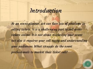 Introduction
As an event planner, we can face lots of problems in
selling tickets. It is a challenging part to sell event
tickets online. It is not about marketing your event
but also it requires your cell savvy and understanding
your audiences. What struggle do the event
professionals to market their ticket sell?
 