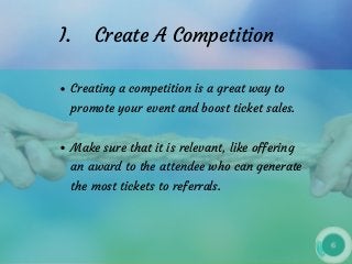 I.    Create A Competition
Creating a competition is a great way to
promote your event and boost ticket sales.
Make sure that it is relevant, like offering
an award to the attendee who can generate
the most tickets to referrals.
 