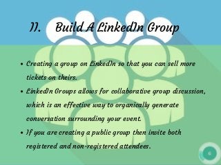 II.    Build A LinkedIn Group
Creating a group on LinkedIn so that you can sell more
tickets on theirs.
LinkedIn Groups allows for collaborative group discussion,
which is an effective way to organically generate
conversation surrounding your event.
If you are creating a public group then invite both
registered and non-registered attendees.
 