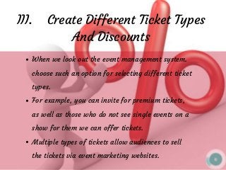 III.    Create Different Ticket Types
And Discounts
When we look out the event management system.
choose such an option for selecting different ticket
types. 
For example, you can invite for premium tickets,
as well as those who do not see single events on a
show for them we can offer tickets.
Multiple types of tickets allow audiences to sell
the tickets via event marketing websites.
 