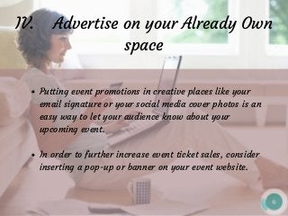 IV.    Advertise on your Already Own
space
Putting event promotions in creative places like your
email signature or your social media cover photos is an
easy way to let your audience know about your
upcoming event.
In order to further increase event ticket sales, consider
inserting a pop-up or banner on your event website.
 