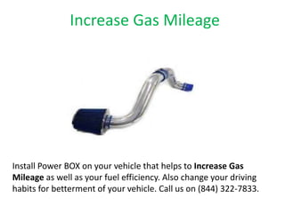 Increase Gas Mileage
Install Power BOX on your vehicle that helps to Increase Gas
Mileage as well as your fuel efficiency. Also change your driving
habits for betterment of your vehicle. Call us on (844) 322-7833.
 