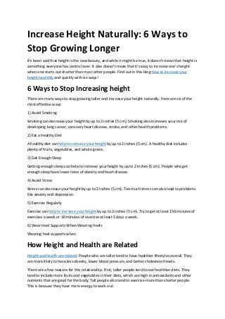 Increase Height Naturally: 6 Ways to
Stop Growing Longer
It's been said that height is the new beauty, and while it might be true, it doesn't mean that height is
something everyone has control over. It also doesn't mean that it's easy to increase one's height
when one starts out shorter than most other people. Find out in this blog how to increase your
height healthily and quickly with six ways!
6 Ways to Stop Increasing height
There are many ways to stop growing taller and increase your height naturally. Here are six of the
most effective ways:
1) Avoid Smoking
Smoking can decrease your height by up to 2 inches (5 cm). Smoking also increases your risk of
developing lung cancer, coronary heart disease, stroke, and other health problems.
2) Eat a Healthy Diet
A healthy diet can help to increase your height by up to 2 inches (5 cm). A healthy diet includes
plenty of fruits, vegetables, and whole grains.
3) Get Enough Sleep
Getting enough sleep can help to increase your height by up to 2 inches (5 cm). People who get
enough sleep have lower rates of obesity and heart disease.
4) Avoid Stress
Stress can decrease your height by up to 2 inches (5 cm). Too much stress can also lead to problems
like anxiety and depression.
5) Exercise Regularly
Exercise can help to increase your height by up to 2 inches (5 cm). Try to get at least 150 minutes of
exercises a week or 30 minutes of exercise at least 5 days a week.
6) Wear Heel Supports When Wearing Heels
Wearing heel supports when
How Height and Health are Related
Height and health are related. People who are taller tend to have healthier lifestyles overall. They
are more likely to have less obesity, lower blood pressure, and better cholesterol levels.
There are a few reasons for this relationship. First, taller people tend to eat healthier diets. They
tend to include more fruits and vegetables in their diets, which are high in antioxidants and other
nutrients that are good for the body. Tall people also tend to exercise more than shorter people.
This is because they have more energy to work out.
 