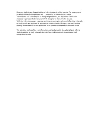 However, students are allowed to take an indirect route via a third country. The requirements
for which will be obtaining a Covid test 72 hours prior to their arrival in Canada.
Travelers who had Covid-19 prior to immigrating to Canada, are required to submit their
molecular reports conducted between 14-90 days prior to their arrival in Canada.
While the indirect routes are expensive and time consuming the aftermath of arriving in Canada
on study permit will definitely be worth all the indirect troubles! Students may also continue
learning online and wait for the restrictions to be uplifted in September to avoid any hassle.
This is just the preface of the vast information and tips Futurelink Consultants has to offer to
students aspiring to study in Canada. Contact Futurelink Consultants for assistance in all
immigration services.
 