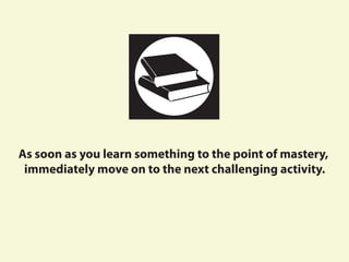 As soon as you learn something to the point of mastery,
immediately move on to the next challenging activity.
 
