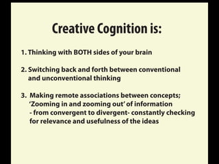Creative Cognition is:
1. Thinking with BOTH sides of your brain
2. Switching back and forth between conventional
and unconventional thinking
3. Making remote associations between concepts;
‘Zooming in and zooming out’of information
- from convergent to divergent- constantly checking
for relevance and usefulness of the ideas
 