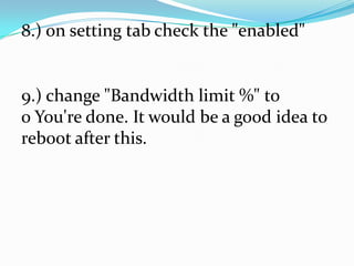 8.) on setting tab check the "enabled"
9.) change "Bandwidth limit %" to
0 You're done. It would be a good idea to
reboot after this.
 