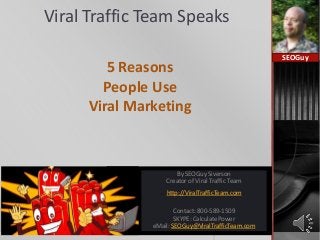 Viral Traffic Team Speaks
5 Reasons
People Use
Viral Marketing
SEOGuy
By SEOGuy Siverson
Creator of Viral Traffic Team
http://ViralTrafficTeam.com
Contact: 800-589-1509
SKYPE: CalculatePower
eMail: SEOGuy@ViralTrafficTeam.com
 