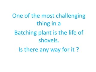 One of the most challenging 
thing in a 
Batching plant is the life of 
shovels. 
Is there any way for it ? 
 