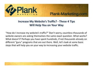Increase My Website’s Traffic? - These 4 Tips  Will Help You on Your Way “How do I increase my website’s traffic?” Don’t worry, countless thousands of website owners are asking themselves the same exact question. What works? What doesn’t? Perhaps you have spent hundreds, if not thousands already on different “guru” programs that are out there. Well, let’s look at some basic steps that will help you on your way to increasing your website traffic. 
