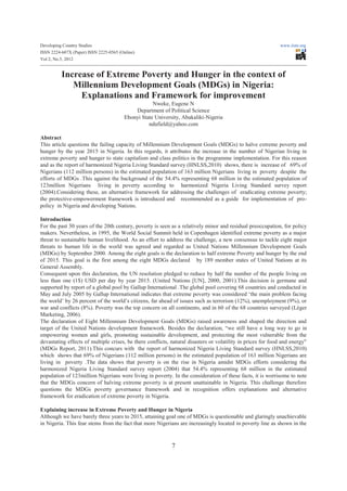 Developing Country Studies                                                                                   www.iiste.org
ISSN 2224-607X (Paper) ISSN 2225-0565 (Online)
Vol 2, No.5, 2012


          Increase of Extreme Poverty and Hunger in the context of
             Millennium Development Goals (MDGs) in Nigeria:
               Explanations and Framework for improvement
                                                    Nweke, Eugene N
                                            Department of Political Science
                                        Ebonyi State University, Abakaliki-Nigeria
                                                  ndufield@yahoo.com

Abstract
This article questions the failing capacity of Millennium Development Goals (MDGs) to halve extreme poverty and
hunger by the year 2015 in Nigeria. In this regards, it attributes the increase in the number of Nigerian living in
extreme poverty and hunger to state capitalism and class politics in the programme implementation. For this reason
and as the report of harmonized Nigeria Living Standard survey (HNLSS,2010) shows, there is increase of 69% of
Nigerians (112 million persons) in the estimated population of 163 million Nigerians living in poverty despite the
efforts of MDGs .This against the background of the 54.4% representing 68 million in the estimated population of
123million Nigerians living in poverty according to harmonized Nigeria Living Standard survey report
(2004).Considering these, an alternative framework for addressing the challenges of eradicating extreme poverty;
the protective-empowerment framework is introduced and recommended as a guide for implementation of pro-
policy in Nigeria and developing Nations.

Introduction
For the past 30 years of the 20th century, poverty is seen as a relatively minor and residual preoccupation, for policy
makers. Nevertheless, in 1995, the World Social Summit held in Copenhagen identified extreme poverty as a major
threat to sustainable human livelihood. As an effort to address the challenge, a new consensus to tackle eight major
threats to human life in the world was agreed and regarded as United Nations Millennium Development Goals
(MDGs) by September 2000. Among the eight goals is the declaration to half extreme Poverty and hunger by the end
of 2015. This goal is the first among the eight MDGs declared by 189 member states of United Nations at its
General Assembly.
Consequent upon this declaration, the UN resolution pledged to reduce by half the number of the people living on
less than one (1$) USD per day by year 2015. (United Nations [UN], 2000, 2001).This decision is germane and
supported by report of a global pool by Gallup International .The global pool covering 68 countries and conducted in
May and July 2005 by Gallup International indicates that extreme poverty was considered ‘the main problem facing
the world’ by 26 percent of the world’s citizens, far ahead of issues such as terrorism (12%), unemployment (9%), or
war and conflicts (8%). Poverty was the top concern on all continents, and in 60 of the 68 countries surveyed (Léger
Marketing, 2006).
The declaration of Eight Millennium Development Goals (MDGs) raised awareness and shaped the direction and
target of the United Nations development framework. Besides the declaration, “we still have a long way to go in
empowering women and girls, promoting sustainable development, and protecting the most vulnerable from the
devastating effects of multiple crises, be there conflicts, natural disasters or volatility in prices for food and energy"
(MDGs Report, 2011).This concurs with the report of harmonized Nigeria Living Standard survey (HNLSS,2010)
which shows that 69% of Nigerians (112 million persons) in the estimated population of 163 million Nigerians are
living in poverty .The data shows that poverty is on the rise in Nigeria amidst MDGs efforts considering the
harmonized Nigeria Living Standard survey report (2004) that 54.4% representing 68 million in the estimated
population of 123million Nigerians were living in poverty. In the consideration of these facts, it is worrisome to note
that the MDGs concern of halving extreme poverty is at present unattainable in Nigeria. This challenge therefore
questions the MDGs poverty governance framework and in recognition offers explanations and alternative
framework for eradication of extreme poverty in Nigeria.

Explaining increase in Extreme Poverty and Hunger in Nigeria
Although we have barely three years to 2015, attaining goal one of MDGs is questionable and glaringly unachievable
in Nigeria. This fear stems from the fact that more Nigerians are increasingly located in poverty line as shown in the



                                                            7
 