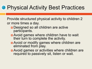Physical Activity Best Practices
Provide structured physical activity to children 2
or more times a day.
 Designed so all children are active
participants.
 Avoid games where children have to wait
their turn to complete the activity.
 Avoid or modify games where children are
eliminated from play.
 Avoid games or activities where children are
required to passively sit, listen or wait.
 