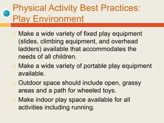 Physical Activity Best Practices:
Play Environment
 Make a wide variety of fixed play equipment
(slides, climbing equipment, and overhead
ladders) available that accommodates the
needs of all children.
 Make a wide variety of portable play equipment
available.
 Outdoor space should include open, grassy
areas and a path for wheeled toys.
 Make indoor play space available for all
activities including running.
 