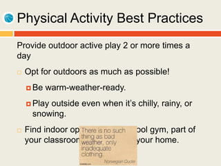 Physical Activity Best Practices
Provide outdoor active play 2 or more times a
day
 Opt for outdoors as much as possible!
 Be warm-weather-ready.
 Play outside even when it’s chilly, rainy, or
snowing.
 Find indoor options like a school gym, part of
your classroom, or a room in your home.
 