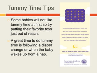 Tummy Time Tips
 Some babies will not like
tummy time at first so try
putting their favorite toys
just out of reach.
 A great time to do tummy
time is following a diaper
change or when the baby
wakes up from a nap.
 