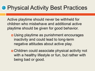 Physical Activity Best Practices
Active playtime should never be withheld for
children who misbehave and additional active
playtime should be given for good behavior.
 Using playtime as punishment encourages
inactivity and could lead to long-term
negative attitudes about active play.
 Children could associate physical activity not
with a healthy lifestyle or fun, but rather with
being bad or good.
 