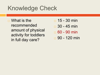 Knowledge Check
 What is the
recommended
amount of physical
activity for toddlers
in full day care?
 15 - 30 min
 30 - 45 min
 60 - 90 min
 90 - 120 min
 