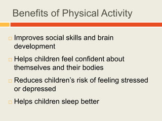 Benefits of Physical Activity
 Improves social skills and brain
development
 Helps children feel confident about
themselves and their bodies
 Reduces children’s risk of feeling stressed
or depressed
 Helps children sleep better
 