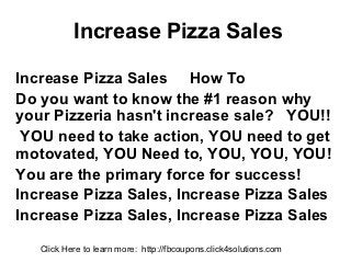 Increase Pizza Sales

Increase Pizza Sales How To
Do you want to know the #1 reason why
your Pizzeria hasn't increase sale? YOU!!
 YOU need to take action, YOU need to get
motovated, YOU Need to, YOU, YOU, YOU!
You are the primary force for success!
Increase Pizza Sales, Increase Pizza Sales
Increase Pizza Sales, Increase Pizza Sales
   Click Here to learn more: http://fbcoupons.click4solutions.com
 