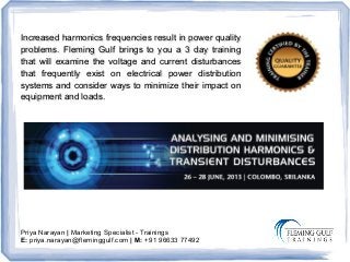 Priya Narayan | Marketing Specialist - Trainings
E: priya.narayan@fleminggulf.com | M: +91 96633 77492
Increased harmonics frequencies result in power qualityIncreased harmonics frequencies result in power quality
problems. Fleming Gulf brings to you a 3 day trainingproblems. Fleming Gulf brings to you a 3 day training
that will examine the voltage and current disturbancesthat will examine the voltage and current disturbances
that frequently exist on electrical power distributionthat frequently exist on electrical power distribution
systems and consider ways to minimize their impact onsystems and consider ways to minimize their impact on
equipment and loads.equipment and loads.
 