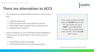 *saving calculated by mystery shop data obtained on 08/10/15
If you were sending monthly
sales of £20,000 back to the
US, you could save up to
$600* using World First
compared to a typical bank
wire transfer. That’s $7,200
over a year.
There are alternatives to ACCS
• You could set up a physical bank account in that country.
But….
 Typically expensive
 Most accounts have to be opened in-person
 Most often have to register your business there
 Ongoing fees involved
• Have a company set up a receiving account designed to
bring Amazon revenue home in the country you are
selling in
 Much better rates of exchange
 You have full control over when you transfer
Increase profits while reducing fees
 